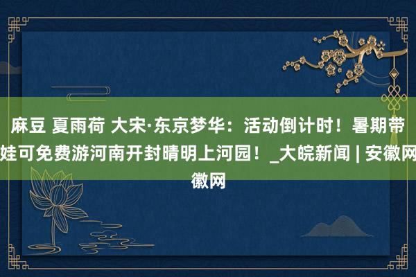 麻豆 夏雨荷 大宋·东京梦华：活动倒计时！暑期带娃可免费游河南开封晴明上河园！_大皖新闻 | 安徽网