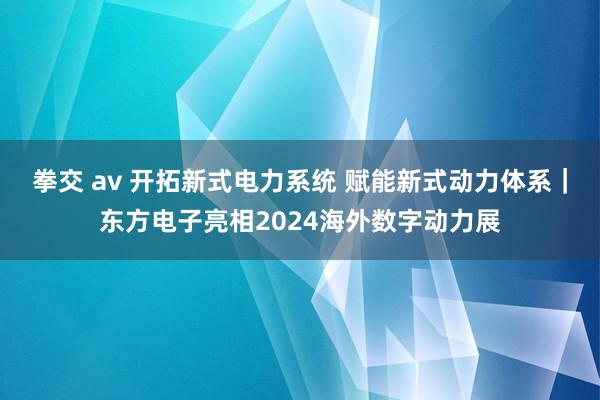 拳交 av 开拓新式电力系统 赋能新式动力体系｜东方电子亮相2024海外数字动力展