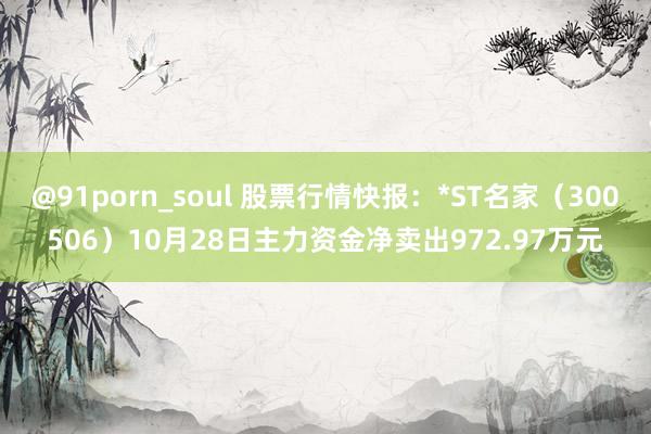 @91porn_soul 股票行情快报：*ST名家（300506）10月28日主力资金净卖出972.97万元